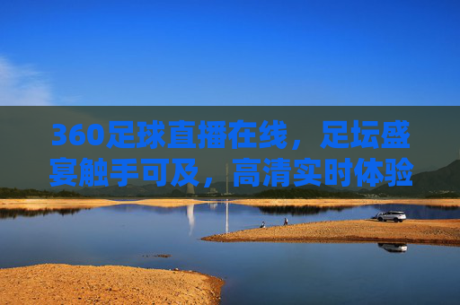 360足球直播在线，足坛盛宴触手可及，高清实时体验足球魅力，360足球直播在线，足坛盛宴触手可及，高清实时体验足球魅力