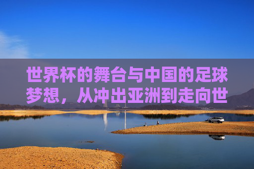 世界杯的舞台与中国的足球梦想，从冲出亚洲到走向世界的跨越，世界杯的舞台与中国的足球梦想，从冲出亚洲到走向世界的跨越