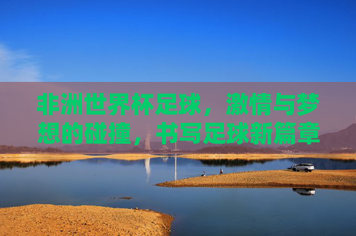 非洲世界杯足球,激情与梦想的碰撞,书写足球新篇章,非洲世界杯足球,激情与梦想的碰撞,书写足球新篇章