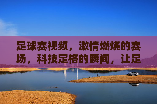 足球赛视频,激情燃烧的赛场,科技定格的瞬间,让足球魅力永存,激情赛场科技定格,足球魅力永存