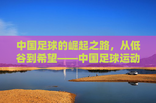 中国足球的崛起之路，从低谷到希望——中国足球运动员的奋斗与担当，中国足球的崛起之路，从低谷到希望——中国足球运动员的奋斗与担当
