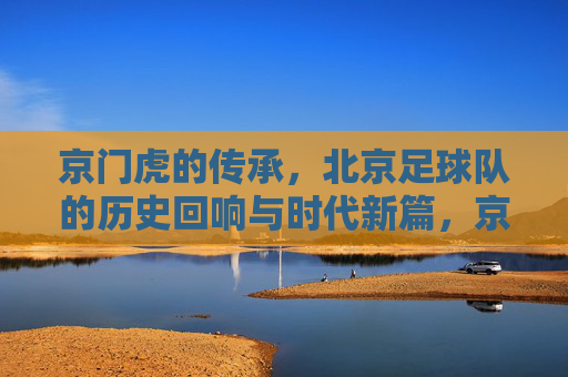 京门虎的传承，北京足球队的历史回响与时代新篇，京门虎的传承，北京足球队的历史回响与时代新篇