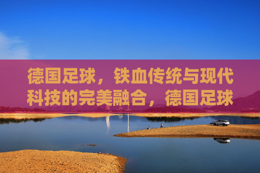 德国足球,铁血传统与现代科技的完美融合,德国足球,铁血传统与现代科技的完美融合