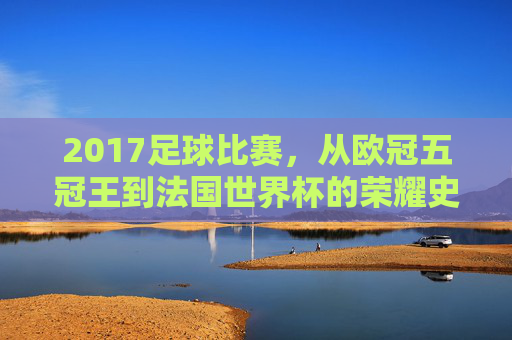 2017足球比赛,从欧冠五冠王到法国世界杯的荣耀史诗——激情燃烧的足球盛宴,2017足球比赛,从欧冠五冠王到法国世界杯的荣耀史诗——激情燃烧的足球盛宴
