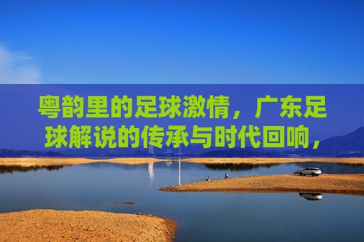 粤韵里的足球激情,广东足球解说的传承与时代回响,粤韵里的足球激情,广东足球解说的传承与时代回响