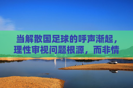 当解散国足球的呼声渐起,理性审视问题根源,而非情绪的宣泄,理性审视国足球问题根源,而非情绪的宣泄