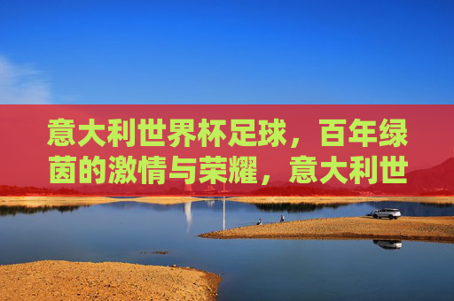 意大利世界杯足球,百年绿茵的激情与荣耀,意大利世界杯足球,百年绿茵的激情与荣耀