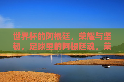世界杯的阿根廷，荣耀与坚韧，足球里的阿根廷魂，荣耀与坚韧，世界杯中的阿根廷，足球里的阿根廷魂