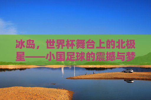 冰岛，世界杯舞台上的北极星——小国足球的震撼与梦想，冰岛，世界杯舞台上的北极星——小国足球的震撼与梦想