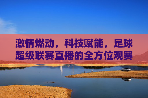 激情燃动，科技赋能，足球超级联赛直播的全方位观赛体验，激情燃动，科技赋能，足球超级联赛直播的全方位观赛体验
