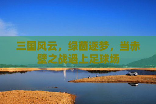 三国风云，绿茵逐梦，当赤壁之战遇上足球场