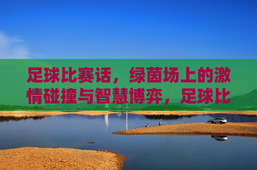 足球比赛话,绿茵场上的激情碰撞与智慧博弈,足球比赛话,绿茵场上的激情碰撞与智慧博弈