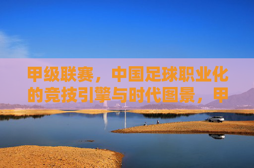 甲级联赛，中国足球职业化的竞技引擎与时代图景，甲级联赛，中国足球职业化的竞技引擎与时代图景