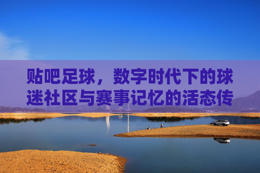 贴吧足球，数字时代下的球迷社区与赛事记忆的活态传承，贴吧足球，数字时代下的球迷社区与赛事记忆的活态传承