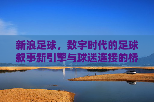新浪足球,数字时代的足球叙事新引擎与球迷连接的桥梁,新浪足球,数字时代的足球叙事新引擎与球迷连接的桥梁