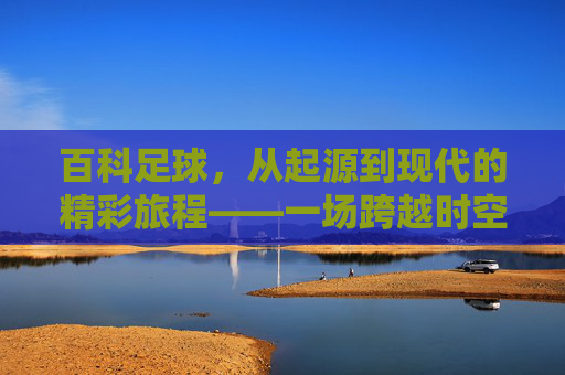 百科足球，从起源到现代的精彩旅程——一场跨越时空的绿茵盛宴，百科足球，从起源到现代的精彩旅程——一场跨越时空的绿茵盛宴