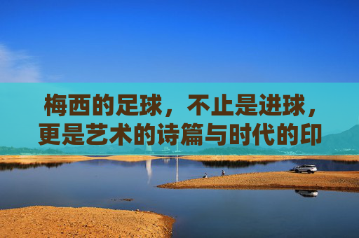 梅西的足球,不止是进球,更是艺术的诗篇与时代的印记,梅西的足球,不止是进球,更是艺术的诗篇与时代的印记