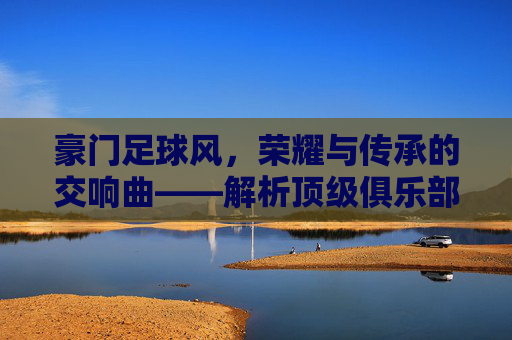豪门足球风,荣耀与传承的交响曲——解析顶级俱乐部的足球美学与时代印记,豪门足球风,荣耀与传承的交响曲——解析顶级俱乐部的足球美学与时代印记
