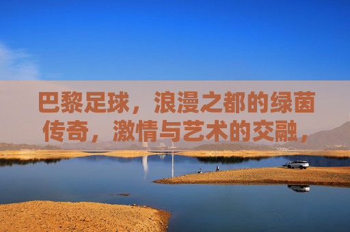 巴黎足球,浪漫之都的绿茵传奇,激情与艺术的交融,巴黎足球,浪漫之都的绿茵传奇,激情与艺术的交融