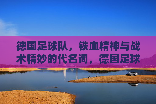 德国足球队，铁血精神与战术精妙的代名词，德国足球队，铁血精神与战术精妙的代名词