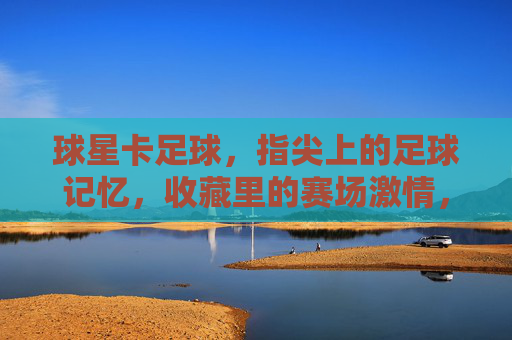 球星卡足球,指尖上的足球记忆,收藏里的赛场激情,球星卡足球,指尖上的足球记忆,收藏里的赛场激情