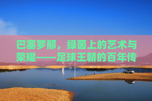 巴塞罗那，绿茵上的艺术与荣耀——足球王朝的百年传奇