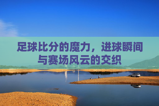足球比分的魔力，进球瞬间与赛场风云的交织