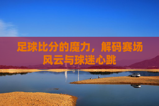 足球比分的魔力,解码赛场风云与球迷心跳