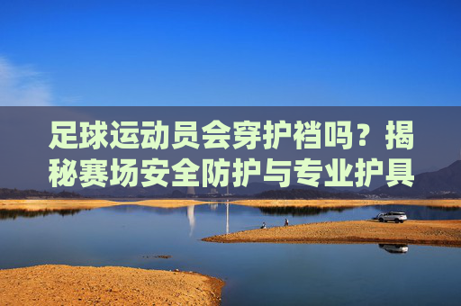 足球运动员会穿护裆吗？揭秘赛场安全防护与专业护具的科学，足球运动员会穿护裆吗？揭秘赛场安全防护与专业护具的科学