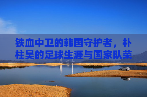 铁血中卫的韩国守护者，朴柱昊的足球生涯与国家队荣光，铁血中卫的韩国守护者，朴柱昊的足球生涯与国家队荣光