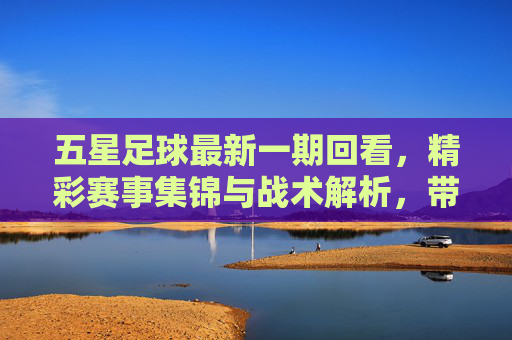五星足球最新一期回看，精彩赛事集锦与战术解析，带你重温赛场激情与智慧碰撞