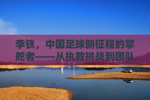 李铁，中国足球新征程的掌舵者——从执教挑战到团队重建的探索之路