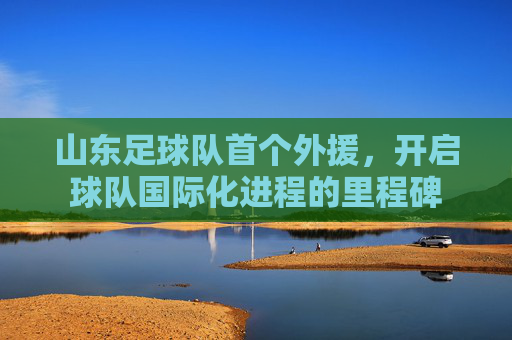 山东足球队首个外援,开启球队国际化进程的里程碑