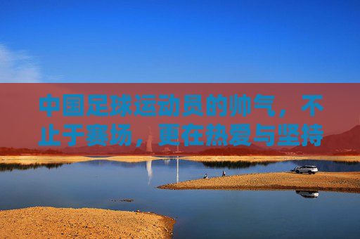 中国足球运动员的帅气,不止于赛场,更在热爱与坚持的闪光里