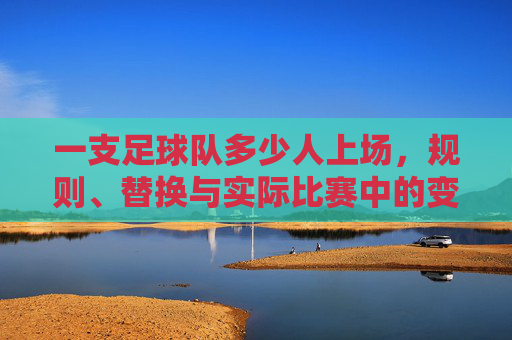 一支足球队多少人上场,规则、替换与实际比赛中的变数