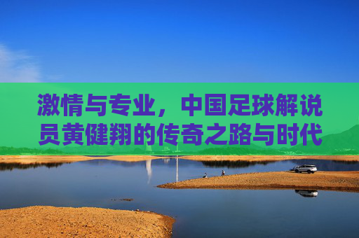激情与专业，中国足球解说员黄健翔的传奇之路与时代印记