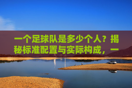 一个足球队是多少个人?揭秘标准配置与实际构成,一个足球队是多少个人?揭秘标准配置与实际构成