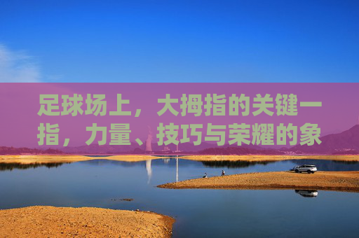 足球场上,大拇指的关键一指,力量、技巧与荣耀的象征——从足球运动员的脚部细节看运动本质