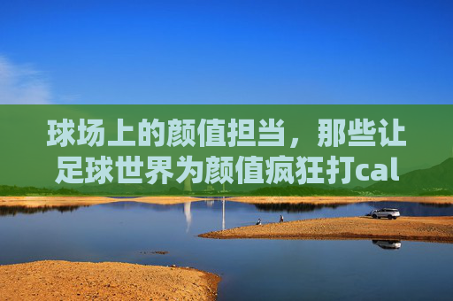 球场上的颜值担当，那些让足球世界为颜值疯狂打call的足球运动员