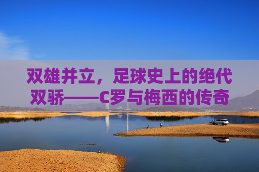 双雄并立,足球史上的绝代双骄——C罗与梅西的传奇对决