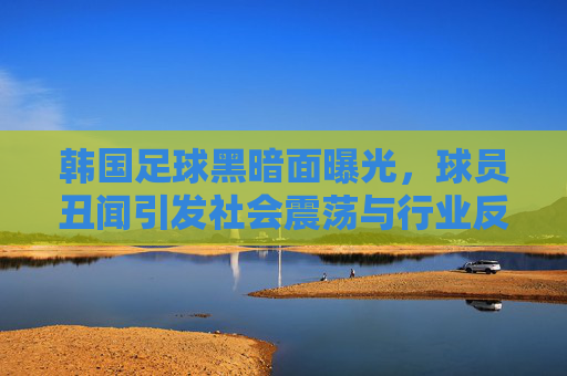 韩国足球黑暗面曝光,球员丑闻引发社会震荡与行业反思