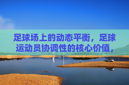 足球场上的动态平衡，足球运动员协调性的核心价值，足球场上的动态平衡，足球运动员协调性的核心价值