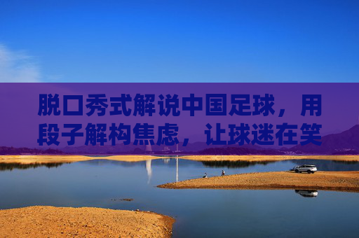 脱口秀式解说中国足球,用段子解构焦虑,让球迷在笑声中看清现实