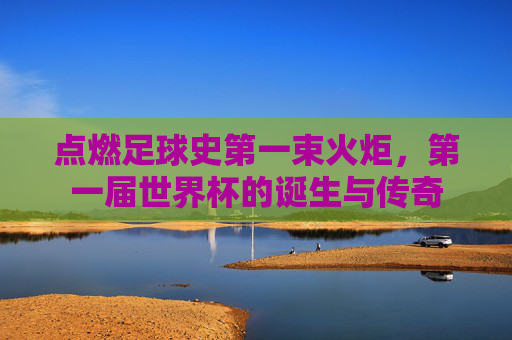 点燃足球史第一束火炬,第一届世界杯的诞生与传奇