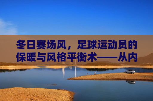 冬日赛场风，足球运动员的保暖与风格平衡术——从内到外的功能穿搭指南