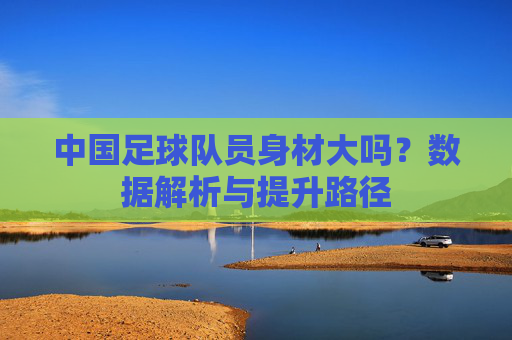 中国足球队员身材大吗？数据解析与提升路径