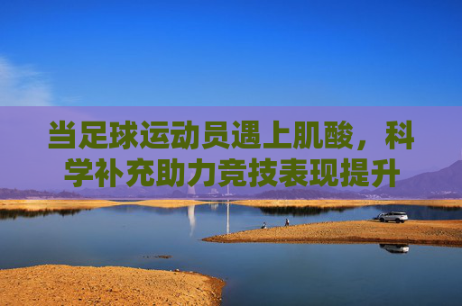 当足球运动员遇上肌酸,科学补充助力竞技表现提升