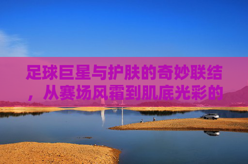 足球巨星与护肤的奇妙联结，从赛场风霜到肌底光彩的蜕变