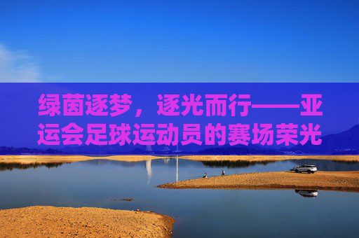 绿茵逐梦，逐光而行——亚运会足球运动员的赛场荣光与时代印记，绿茵逐梦，逐光而行——亚运会足球运动员的赛场荣光与时代印记