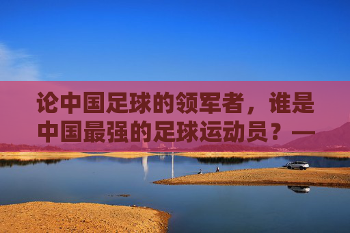 论中国足球的领军者，谁是中国最强的足球运动员？——从历史成就与时代影响看其核心地位